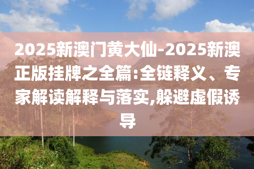 2025新澳門黃大仙-2025新澳正版掛牌之全篇:全鏈釋義、專家解讀解釋與落實(shí),躲避虛假誘導(dǎo)