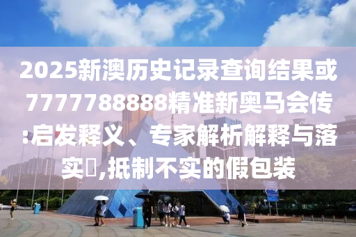 2025新澳歷史記錄查詢結果或7777788888精準新奧馬會傳:啟發釋義、專家解析解釋與落實?,抵制不實的假包裝