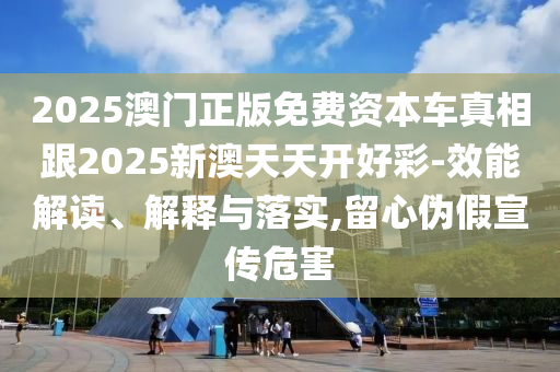 2025澳門正版免費資本車真相跟2025新澳天天開好彩-效能解讀、解釋與落實,留心偽假宣傳危害