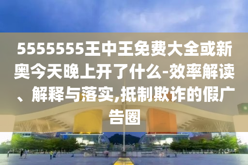 5555555王中王免費大全或新奧今天晚上開了什么-效率解讀、解釋與落實,抵制欺詐的假廣告圈