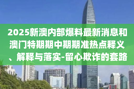 2025新澳內部爆料最新消息和澳門特期期中期期準熱點釋義、解釋與落實-留心欺詐的套路