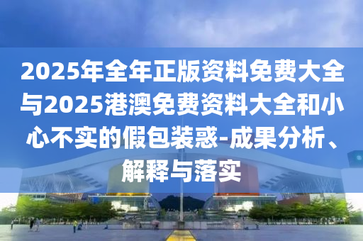 2025年全年正版資料免費(fèi)大全與2025港澳免費(fèi)資料大全和小心不實(shí)的假包裝惑-成果分析、解釋與落實(shí)