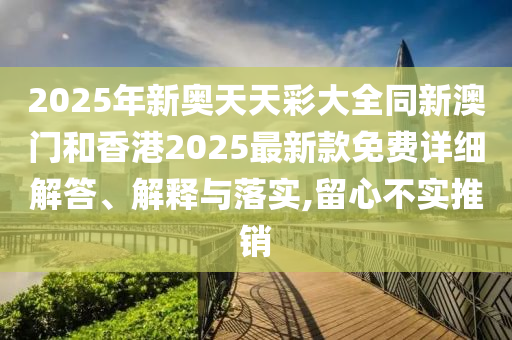 2025年新奧天天彩大全同新澳門和香港2025最新款免費詳細解答、解釋與落實,留心不實推銷