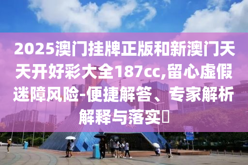 2025澳門掛牌正版和新澳門天天開好彩大全187cc,留心虛假迷障風險-便捷解答、專家解析解釋與落實?