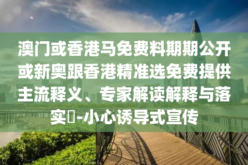 澳門或香港馬免費料期期公開或新奧跟香港精準選免費提供主流釋義、專家解讀解釋與落實?-小心誘導式宣傳