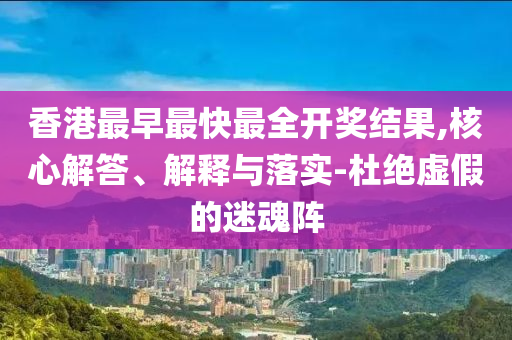 香港最早最快最全開獎(jiǎng)結(jié)果,核心解答、解釋與落實(shí)-杜絕虛假的迷魂陣