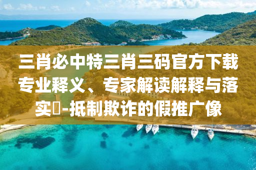 三肖必中特三肖三碼官方下載專業釋義、專家解讀解釋與落實?-抵制欺詐的假推廣像