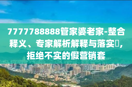 7777788888管家婆老家-整合釋義、專家解析解釋與落實?,拒絕不實的假營銷套