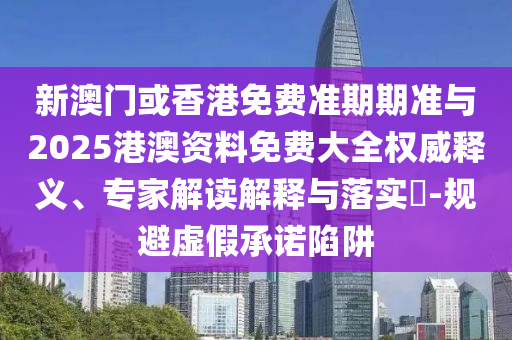 新澳門或香港免費準期期準與2025港澳資料免費大全權威釋義、專家解讀解釋與落實?-規避虛假承諾陷阱