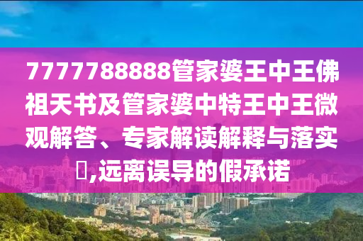 7777788888管家婆王中王佛祖天書及管家婆中特王中王微觀解答、專家解讀解釋與落實?,遠(yuǎn)離誤導(dǎo)的假承諾