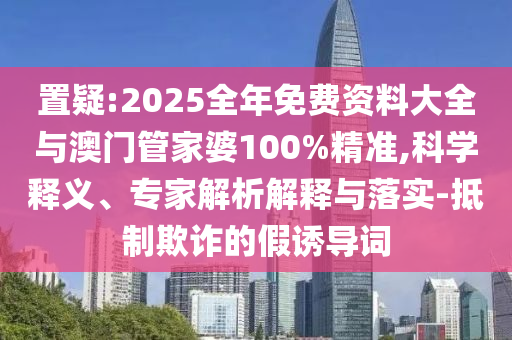 置疑:2025全年免費資料大全與澳門管家婆100%精準,科學釋義、專家解析解釋與落實-抵制欺詐的假誘導詞