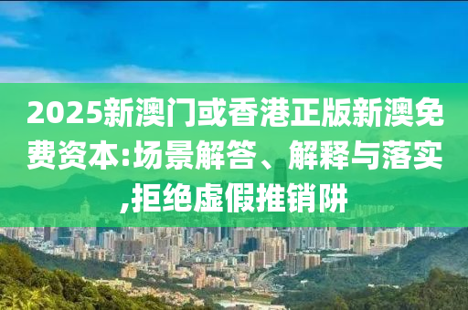 2025新澳門或香港正版新澳免費資本:場景解答、解釋與落實,拒絕虛假推銷阱