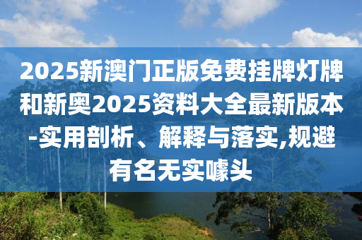 2025新澳門正版免費掛牌燈牌和新奧2025資料大全最新版本-實用剖析、解釋與落實,規避有名無實噱頭