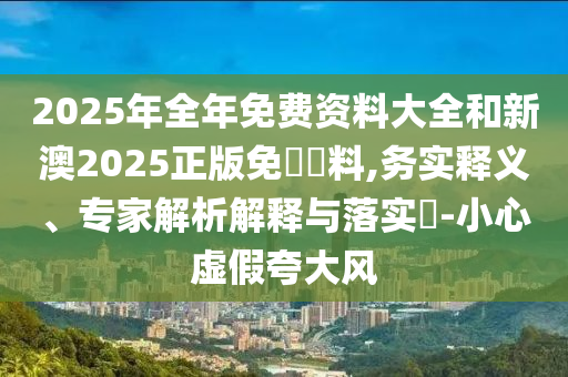 2025年全年免費資料大全和新澳2025正版免費資料,務實釋義、專家解析解釋與落實?-小心虛假夸大風