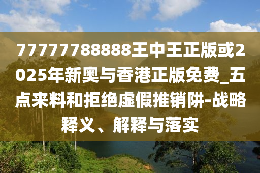 77777788888王中王正版或2025年新奧與香港正版免費(fèi)_五點(diǎn)來料和拒絕虛假推銷阱-戰(zhàn)略釋義、解釋與落實(shí)