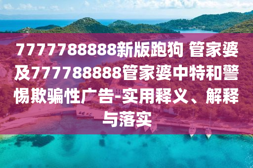 7777788888新版跑狗 管家婆及777788888管家婆中特和警惕欺騙性廣告-實用釋義、解釋與落實