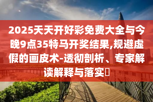 2025天天開好彩免費大全與今晚9點35特馬開獎結(jié)果,規(guī)避虛假的畫皮術(shù)-透徹剖析、專家解讀解釋與落實?