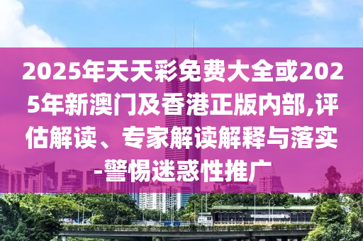 2025年天天彩免費大全或2025年新澳門及香港正版內部,評估解讀、專家解讀解釋與落實-警惕迷惑性推廣