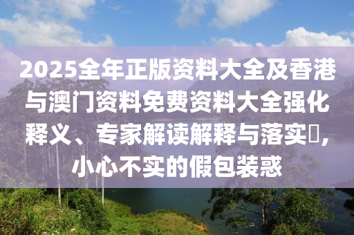 2025全年正版資料大全及香港與澳門資料免費資料大全強化釋義、專家解讀解釋與落實?,小心不實的假包裝惑