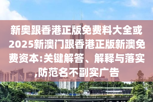 新奧跟香港正版免費(fèi)料大全或2025新澳門跟香港正版新澳免費(fèi)資本:關(guān)鍵解答、解釋與落實(shí),防范名不副實(shí)廣告