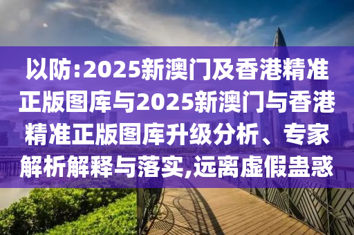 以防:2025新澳門及香港精準(zhǔn)正版圖庫(kù)與2025新澳門與香港精準(zhǔn)正版圖庫(kù)升級(jí)分析、專家解析解釋與落實(shí),遠(yuǎn)離虛假蠱惑