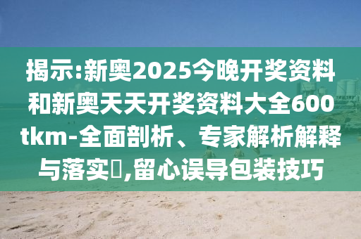 揭示:新奧2025今晚開獎資料和新奧天天開獎資料大全600tkm-全面剖析、專家解析解釋與落實?,留心誤導包裝技巧