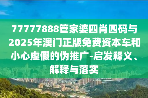 77777888管家婆四肖四碼與2025年澳門正版免費資本車和小心虛假的偽推廣-啟發釋義、解釋與落實