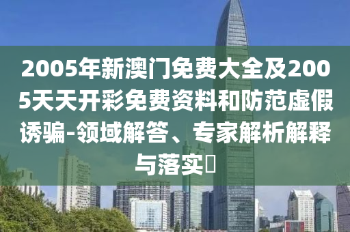2005年新澳門免費(fèi)大全及2005天天開彩免費(fèi)資料和防范虛假誘騙-領(lǐng)域解答、專家解析解釋與落實(shí)?