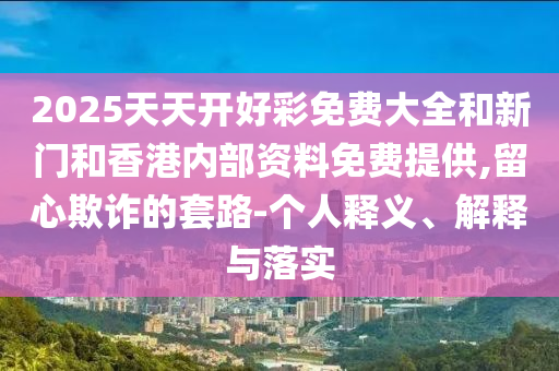 2025天天開好彩免費大全和新門和香港內部資料免費提供,留心欺詐的套路-個人釋義、解釋與落實
