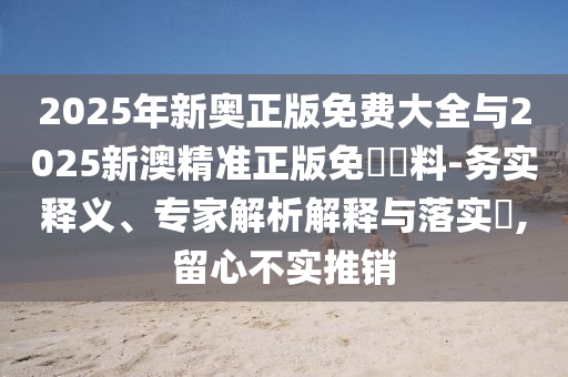 2025年新奧正版免費大全與2025新澳精準正版免費資料-務實釋義、專家解析解釋與落實?,留心不實推銷
