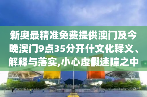 新奧最精準免費提供澳門及今晚澳門9點35分開什文化釋義、解釋與落實,小心虛假迷障之中