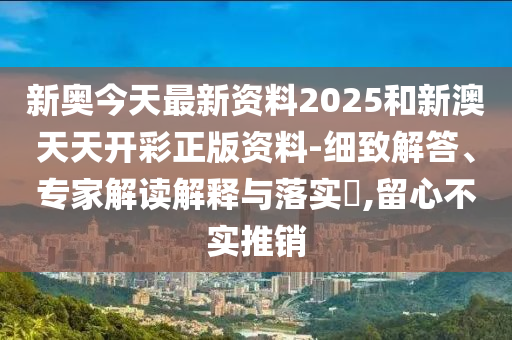 新奧今天最新資料2025和新澳天天開彩正版資料-細致解答、專家解讀解釋與落實?,留心不實推銷