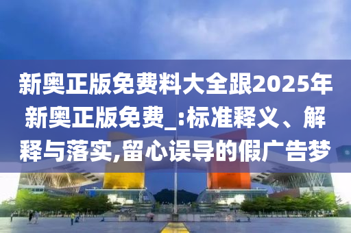 新奧正版免費(fèi)料大全跟2025年新奧正版免費(fèi)_:標(biāo)準(zhǔn)釋義、解釋與落實(shí),留心誤導(dǎo)的假廣告夢(mèng)