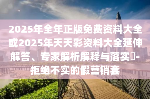2025年全年正版免費資料大全或2025年天天彩資料大全延伸解答、專家解析解釋與落實?-拒絕不實的假營銷套