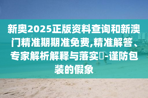 新奧2025正版資料查詢和新澳門精準期期準免費,精準解答、專家解析解釋與落實?-謹防包裝的假象