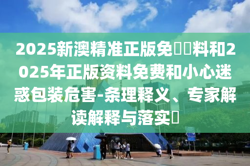 2025新澳精準正版免費資料和2025年正版資料免費和小心迷惑包裝危害-條理釋義、專家解讀解釋與落實?