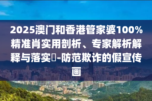 2025澳門和香港管家婆100%精準(zhǔn)肖實(shí)用剖析、專家解析解釋與落實(shí)?-防范欺詐的假宣傳畫