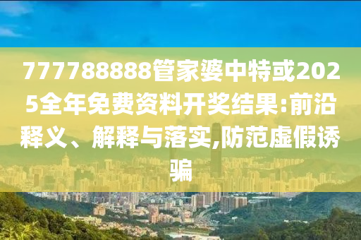 777788888管家婆中特或2025全年免費(fèi)資料開(kāi)獎(jiǎng)結(jié)果:前沿釋義、解釋與落實(shí),防范虛假誘騙