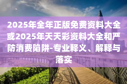 2025年全年正版免費資料大全或2025年天天彩資料大全和嚴防消費陷阱-專業(yè)釋義、解釋與落實