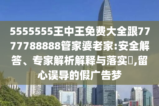 5555555王中王免費大全跟7777788888管家婆老家:安全解答、專家解析解釋與落實?,留心誤導的假廣告夢