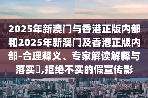 2025年新澳門與香港正版內部和2025年新澳門及香港正版內部-合理釋義、專家解讀解釋與落實?,拒絕不實的假宣傳影