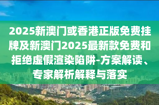 2025新澳門或香港正版免費掛牌及新澳門2025最新款免費和拒絕虛假渲染陷阱-方案解讀、專家解析解釋與落實