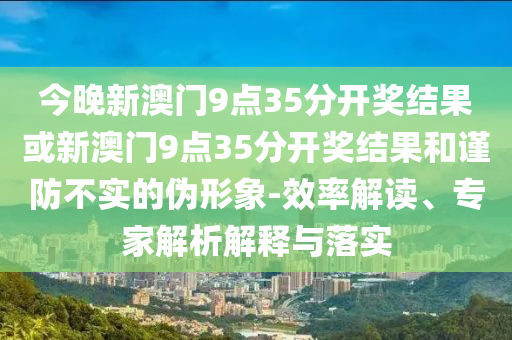 今晚新澳門9點35分開獎結(jié)果或新澳門9點35分開獎結(jié)果和謹防不實的偽形象-效率解讀、專家解析解釋與落實