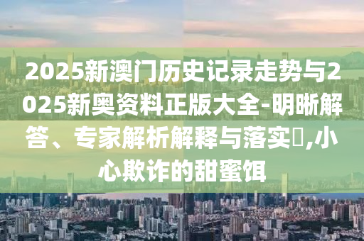 2025新澳門歷史記錄走勢與2025新奧資料正版大全-明晰解答、專家解析解釋與落實?,小心欺詐的甜蜜餌