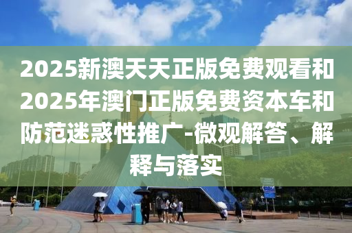 2025新澳天天正版免費觀看和2025年澳門正版免費資本車和防范迷惑性推廣-微觀解答、解釋與落實