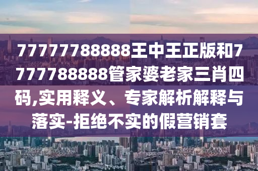 77777788888王中王正版和7777788888管家婆老家三肖四碼,實用釋義、專家解析解釋與落實-拒絕不實的假營銷套