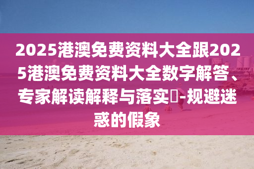 2025港澳免費資料大全跟2025港澳免費資料大全數字解答、專家解讀解釋與落實?-規避迷惑的假象