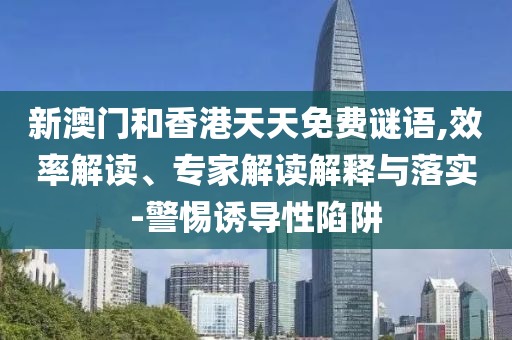 新澳門和香港天天免費謎語,效率解讀、專家解讀解釋與落實-警惕誘導性陷阱