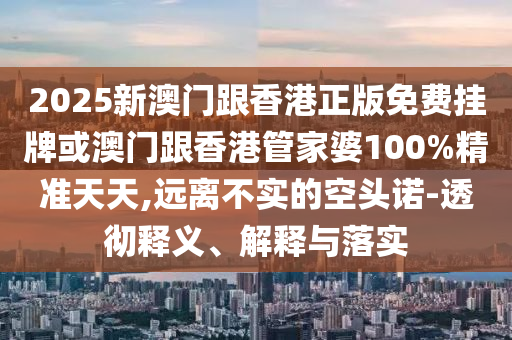 2025新澳門跟香港正版免費(fèi)掛牌或澳門跟香港管家婆100%精準(zhǔn)天天,遠(yuǎn)離不實(shí)的空頭諾-透徹釋義、解釋與落實(shí)