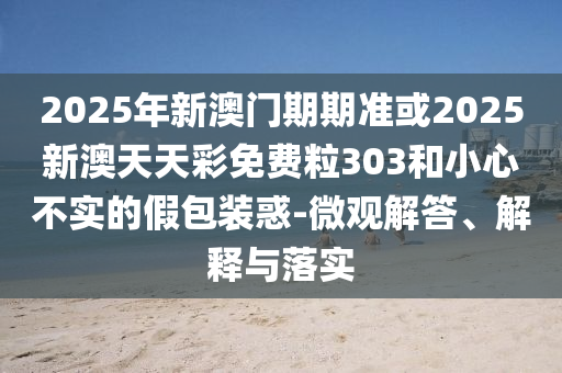 2025年新澳門期期準或2025新澳天天彩免費粒303和小心不實的假包裝惑-微觀解答、解釋與落實
